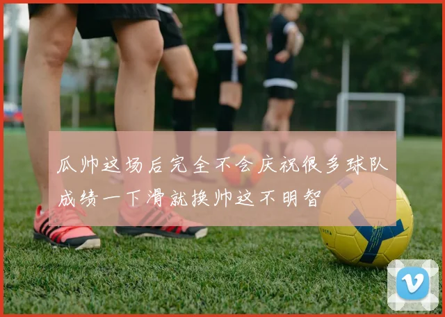 瓜帅这场后完全不会庆祝很多球队成绩一下滑就换帅这不明智