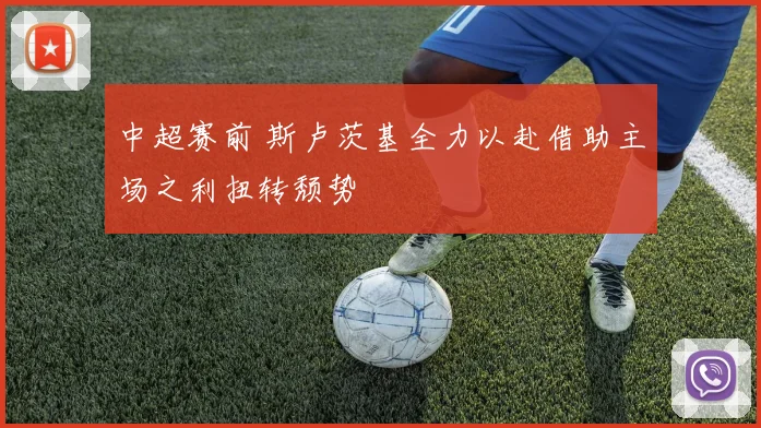 中超赛前 斯卢茨基全力以赴借助主场之利扭转颓势